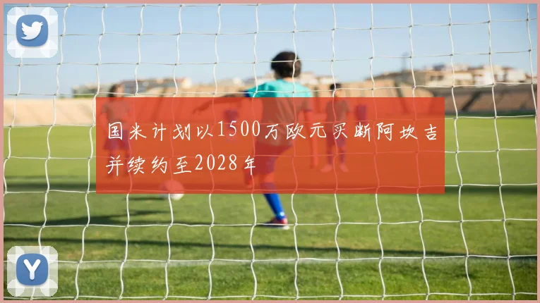国米计划以1500万欧元买断阿坎吉并续约至2028年