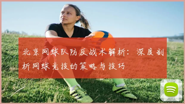北京网球队防反战术解析：深度剖析网球竞技的策略与技巧
