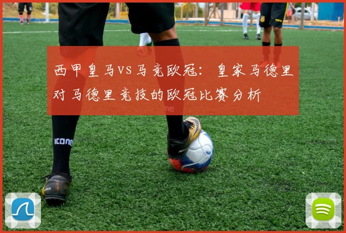 西甲皇马vs马竞欧冠：皇家马德里对马德里竞技的欧冠比赛分析