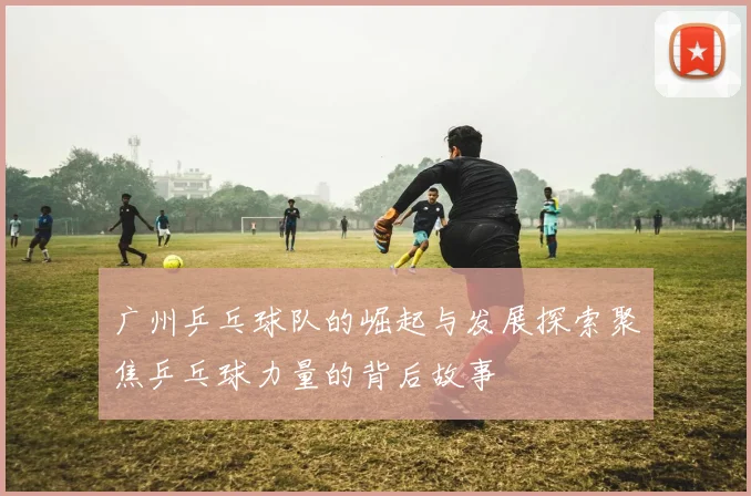 广州乒乓球队的崛起与发展探索聚焦乒乓球力量的背后故事