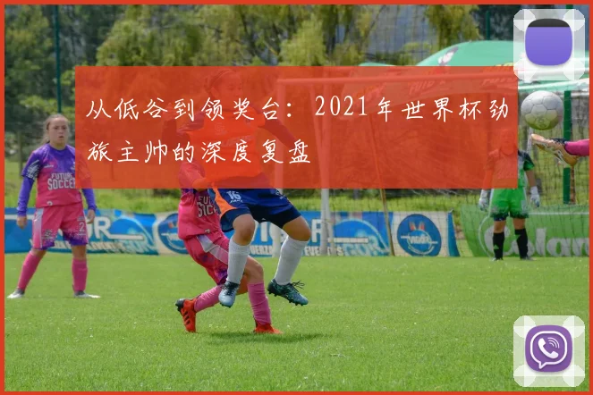 从低谷到领奖台：2021年世界杯劲旅主帅的深度复盘