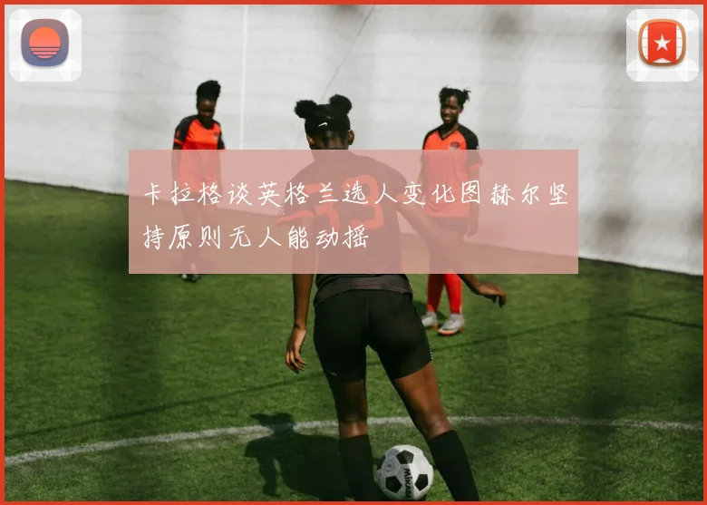 卡拉格谈英格兰选人变化图赫尔坚持原则无人能动摇
