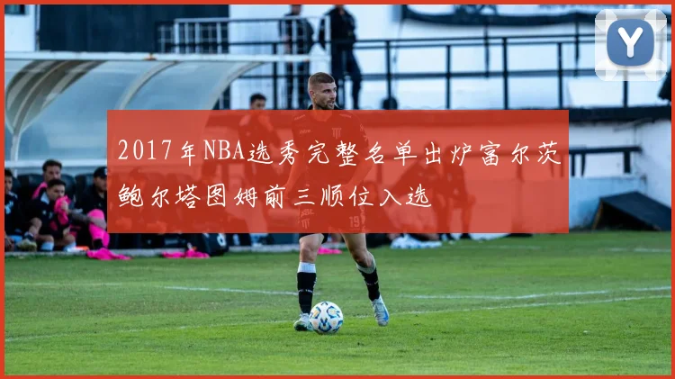 2017年NBA选秀完整名单出炉富尔茨鲍尔塔图姆前三顺位入选