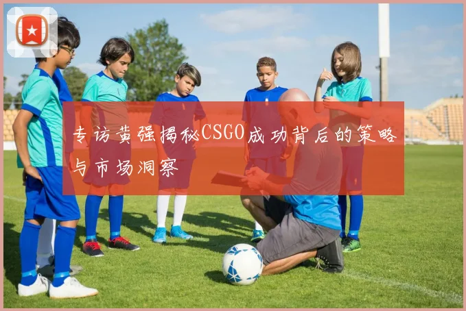 专访黄强揭秘CSGO成功背后的策略与市场洞察