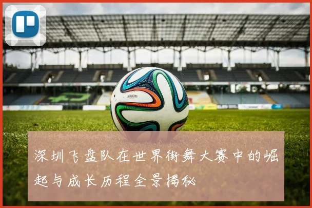 深圳飞盘队在世界街舞大赛中的崛起与成长历程全景揭秘